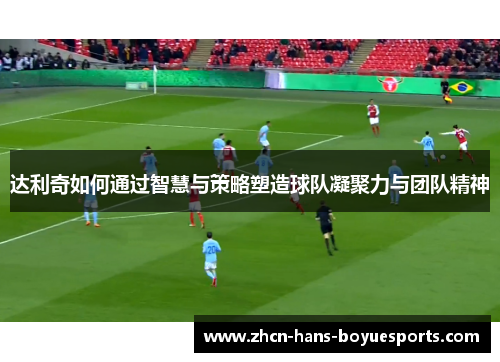 达利奇如何通过智慧与策略塑造球队凝聚力与团队精神
