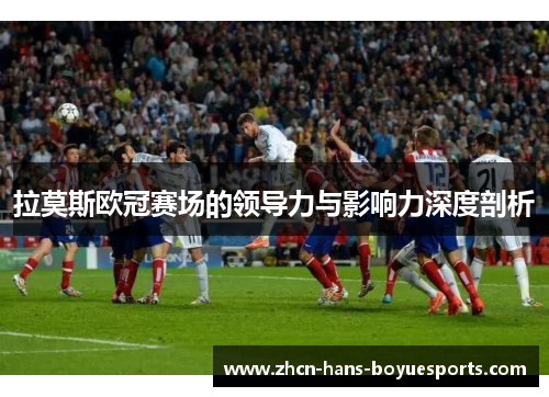 拉莫斯欧冠赛场的领导力与影响力深度剖析
