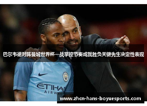 巴尔韦德对阵曼城世界杯一战掌控节奏成就胜负关键先生决定性表现