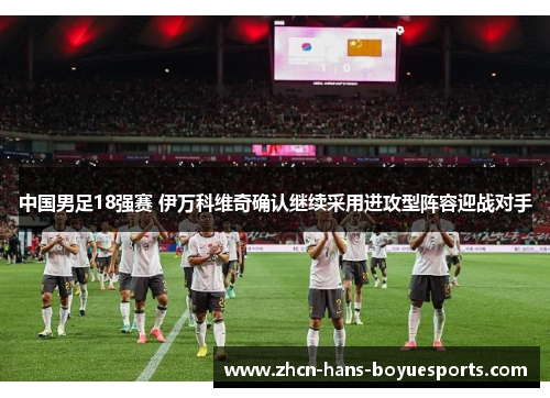 中国男足18强赛 伊万科维奇确认继续采用进攻型阵容迎战对手