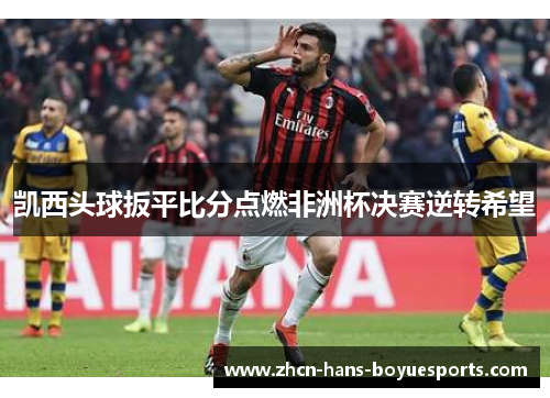 凯西头球扳平比分点燃非洲杯决赛逆转希望 凯西头球扳平比分点燃非洲杯决赛逆转希望