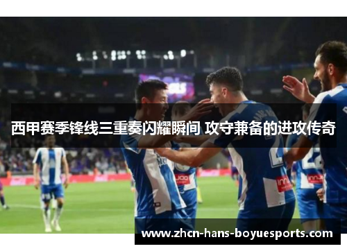 西甲赛季锋线三重奏闪耀瞬间 攻守兼备的进攻传奇 西甲赛季锋线三重奏闪耀瞬间 攻守兼备的进攻传奇